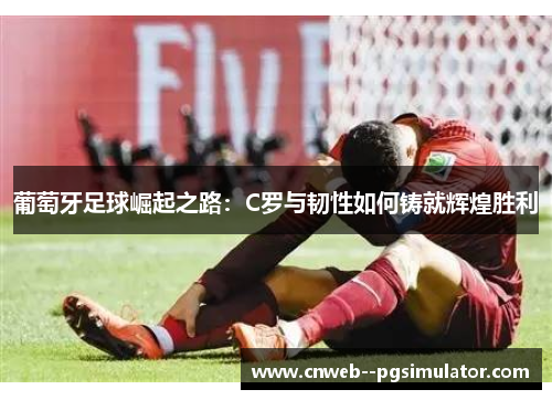 葡萄牙足球崛起之路：C罗与韧性如何铸就辉煌胜利