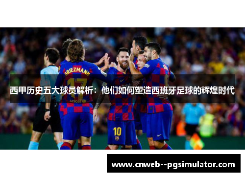 西甲历史五大球员解析：他们如何塑造西班牙足球的辉煌时代