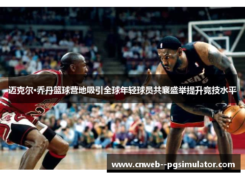 迈克尔·乔丹篮球营地吸引全球年轻球员共襄盛举提升竞技水平