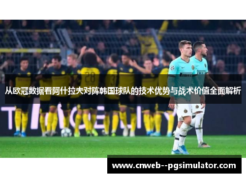 从欧冠数据看阿什拉夫对阵韩国球队的技术优势与战术价值全面解析 从欧冠数据看阿什拉夫对阵韩国球队的技术优势与战术价值全面解析