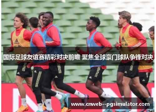 国际足球友谊赛精彩对决前瞻 聚焦全球豪门球队争锋对决