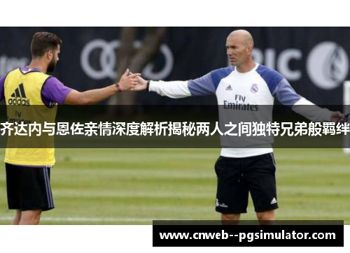 齐达内与恩佐亲情深度解析揭秘两人之间独特兄弟般羁绊 齐达内与恩佐亲情深度解析揭秘两人之间独特兄弟般羁绊
