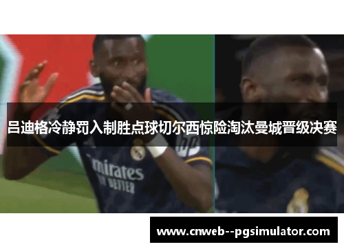 吕迪格冷静罚入制胜点球切尔西惊险淘汰曼城晋级决赛 吕迪格冷静罚入制胜点球切尔西惊险淘汰曼城晋级决赛