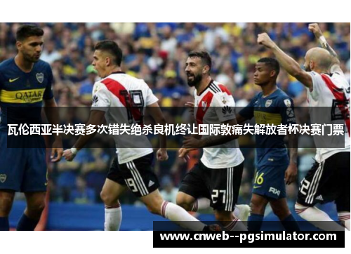 瓦伦西亚半决赛多次错失绝杀良机终让国际敦痛失解放者杯决赛门票 瓦伦西亚半决赛多次错失绝杀良机终让国际敦痛失解放者杯决赛门票