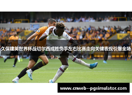久保建英世界杯战切尔西成胜负手左右比赛走向关键表现引爆全场