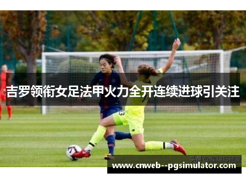 吉罗领衔女足法甲火力全开连续进球引关注
