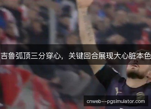吉鲁弧顶三分穿心，关键回合展现大心脏本色